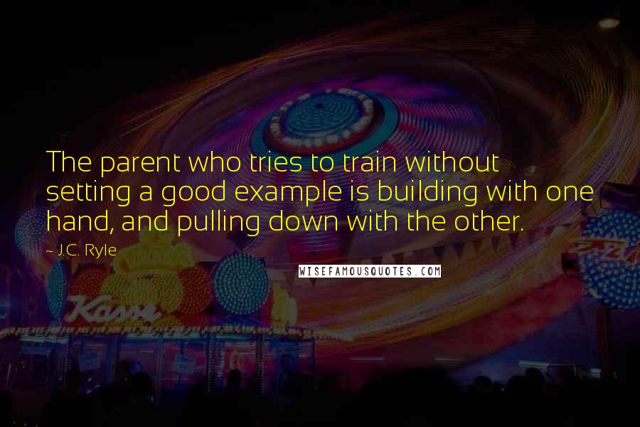 J.C. Ryle Quotes: The parent who tries to train without setting a good example is building with one hand, and pulling down with the other.