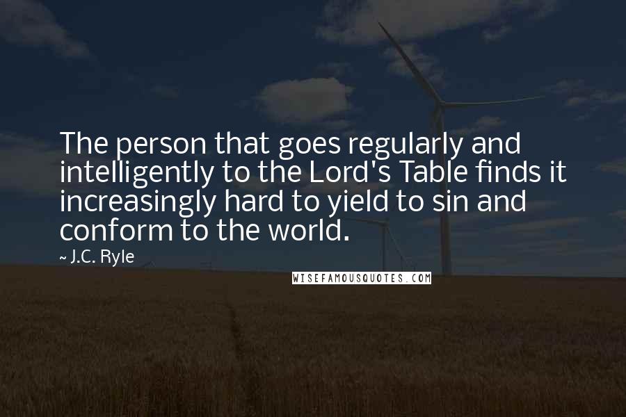J.C. Ryle Quotes: The person that goes regularly and intelligently to the Lord's Table finds it increasingly hard to yield to sin and conform to the world.
