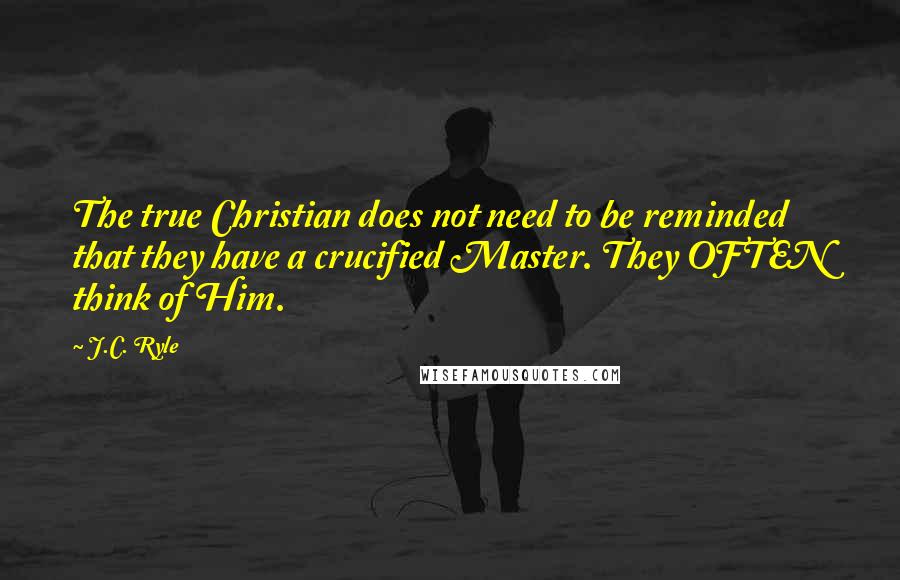 J.C. Ryle Quotes: The true Christian does not need to be reminded that they have a crucified Master. They OFTEN think of Him.