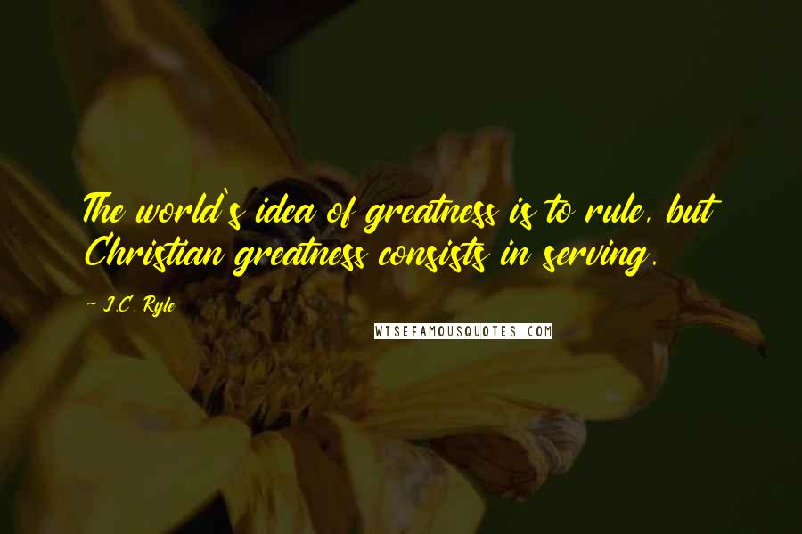 J.C. Ryle Quotes: The world's idea of greatness is to rule, but Christian greatness consists in serving.