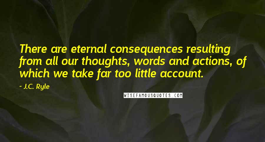 J.C. Ryle Quotes: There are eternal consequences resulting from all our thoughts, words and actions, of which we take far too little account.