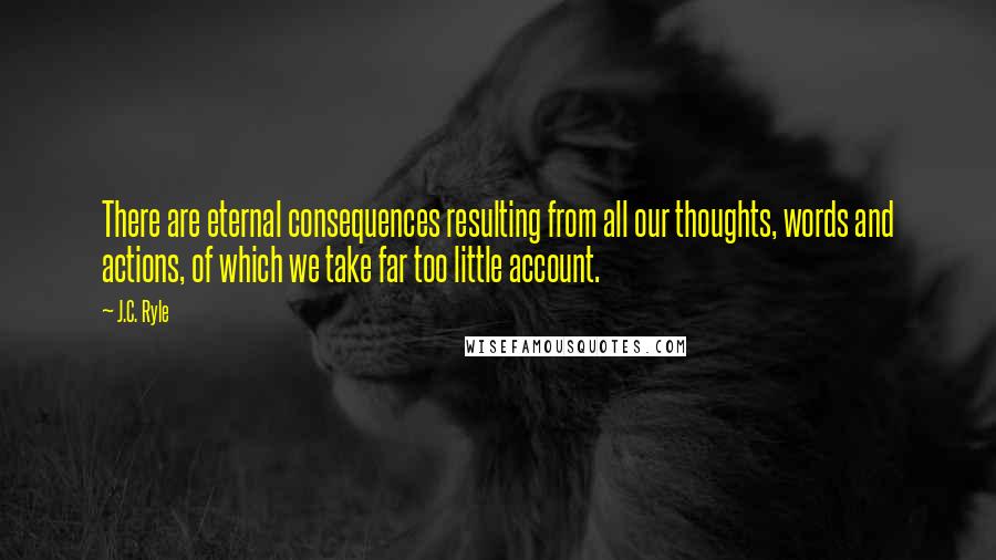 J.C. Ryle Quotes: There are eternal consequences resulting from all our thoughts, words and actions, of which we take far too little account.