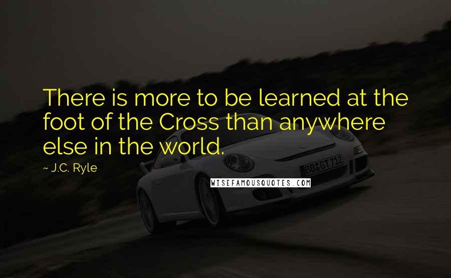 J.C. Ryle Quotes: There is more to be learned at the foot of the Cross than anywhere else in the world.