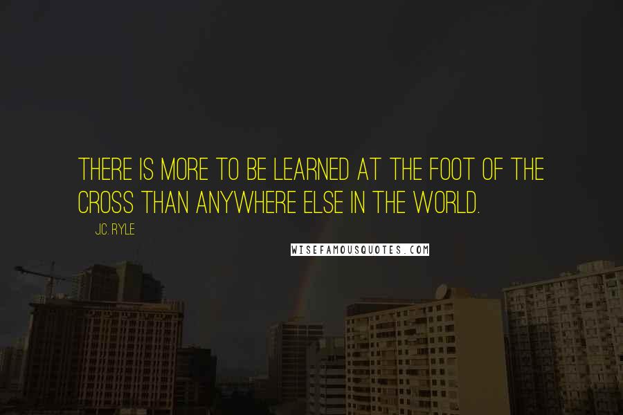 J.C. Ryle Quotes: There is more to be learned at the foot of the Cross than anywhere else in the world.