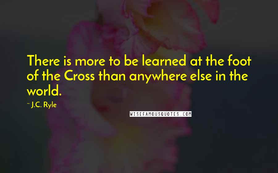 J.C. Ryle Quotes: There is more to be learned at the foot of the Cross than anywhere else in the world.