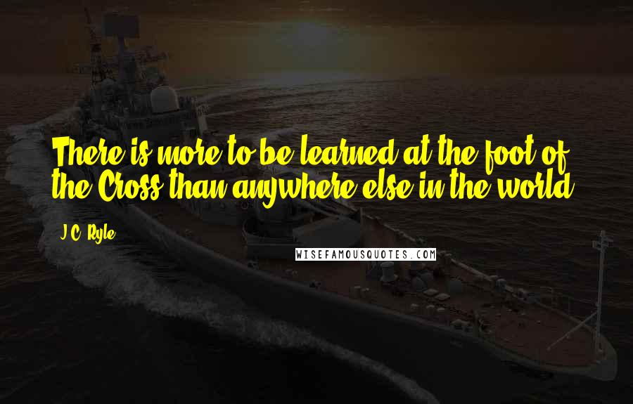 J.C. Ryle Quotes: There is more to be learned at the foot of the Cross than anywhere else in the world.