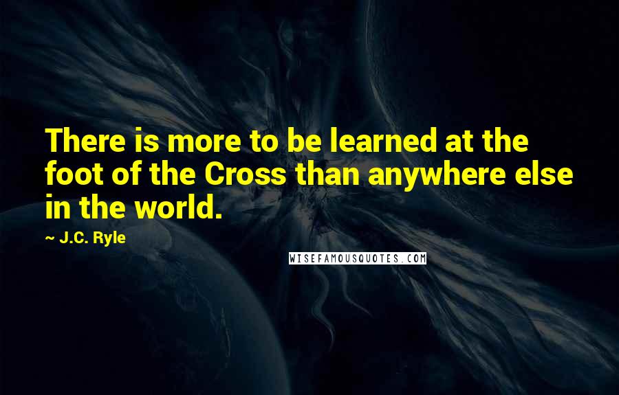 J.C. Ryle Quotes: There is more to be learned at the foot of the Cross than anywhere else in the world.