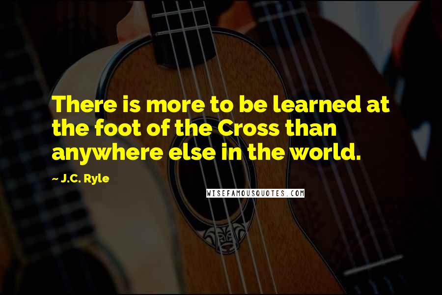 J.C. Ryle Quotes: There is more to be learned at the foot of the Cross than anywhere else in the world.