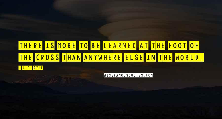 J.C. Ryle Quotes: There is more to be learned at the foot of the Cross than anywhere else in the world.
