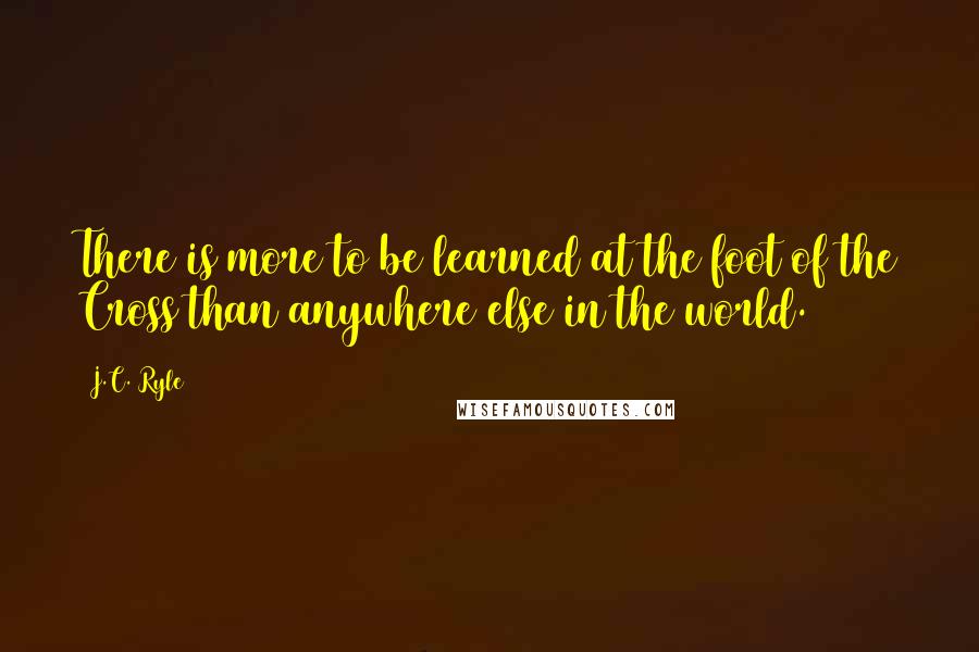 J.C. Ryle Quotes: There is more to be learned at the foot of the Cross than anywhere else in the world.