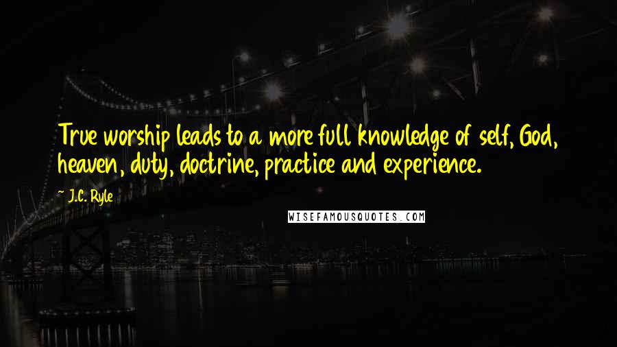 J.C. Ryle Quotes: True worship leads to a more full knowledge of self, God, heaven, duty, doctrine, practice and experience.