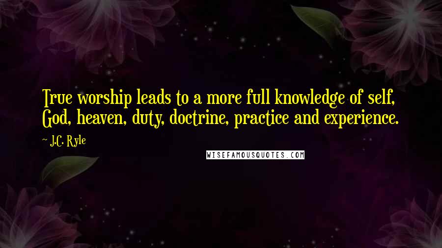 J.C. Ryle Quotes: True worship leads to a more full knowledge of self, God, heaven, duty, doctrine, practice and experience.