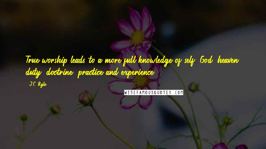 J.C. Ryle Quotes: True worship leads to a more full knowledge of self, God, heaven, duty, doctrine, practice and experience.