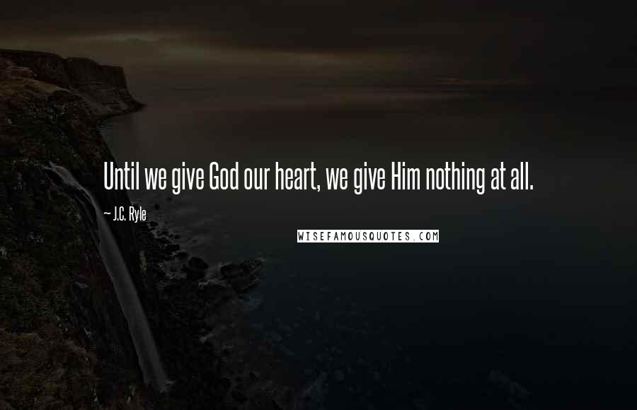 J.C. Ryle Quotes: Until we give God our heart, we give Him nothing at all.