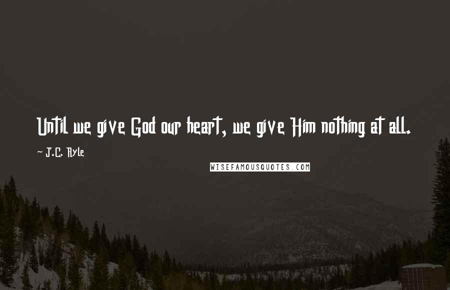 J.C. Ryle Quotes: Until we give God our heart, we give Him nothing at all.