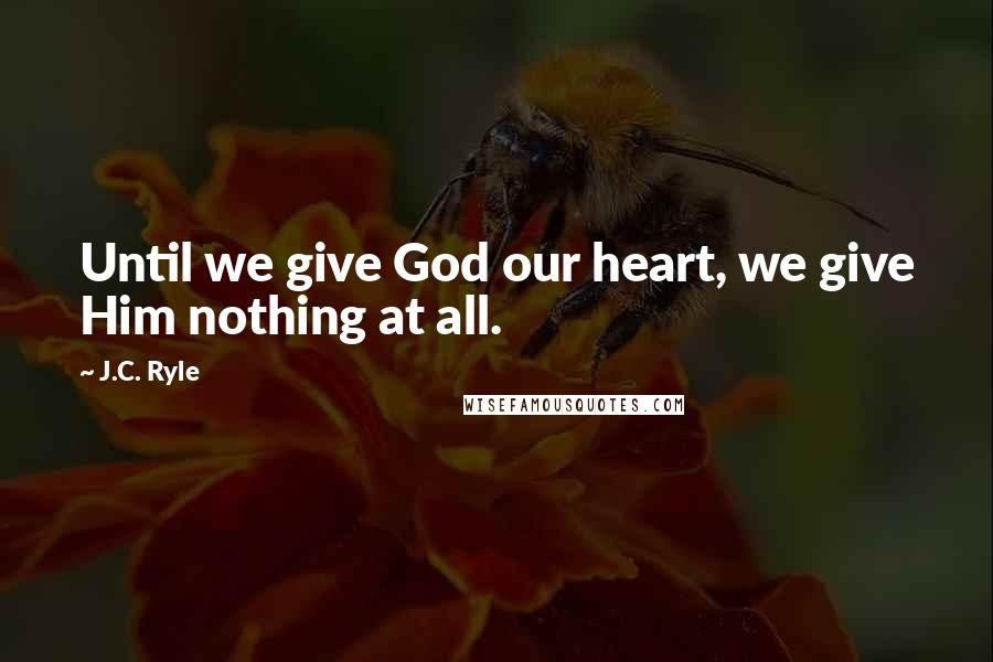 J.C. Ryle Quotes: Until we give God our heart, we give Him nothing at all.