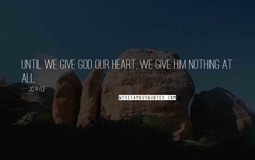 J.C. Ryle Quotes: Until we give God our heart, we give Him nothing at all.