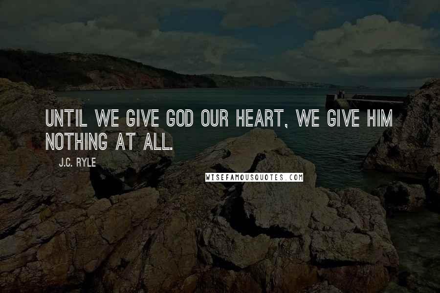 J.C. Ryle Quotes: Until we give God our heart, we give Him nothing at all.