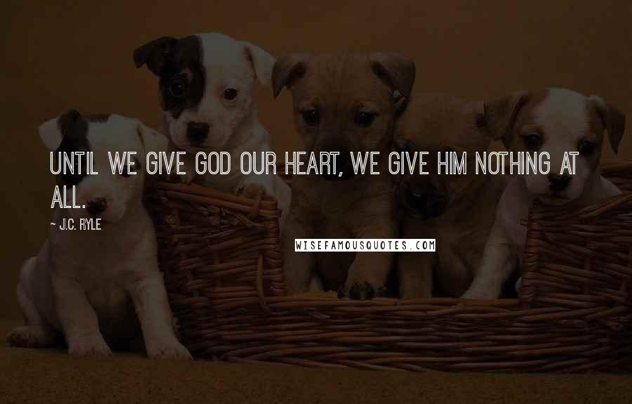 J.C. Ryle Quotes: Until we give God our heart, we give Him nothing at all.