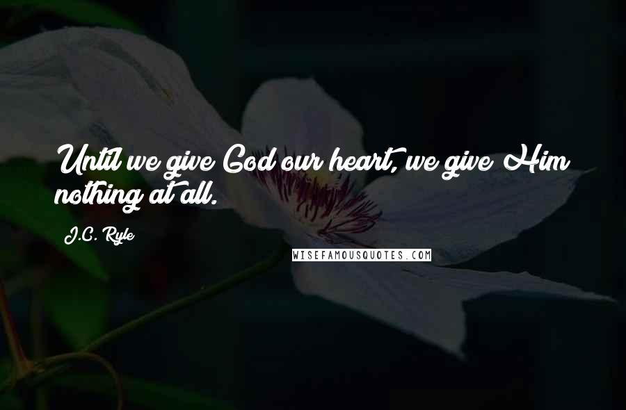 J.C. Ryle Quotes: Until we give God our heart, we give Him nothing at all.