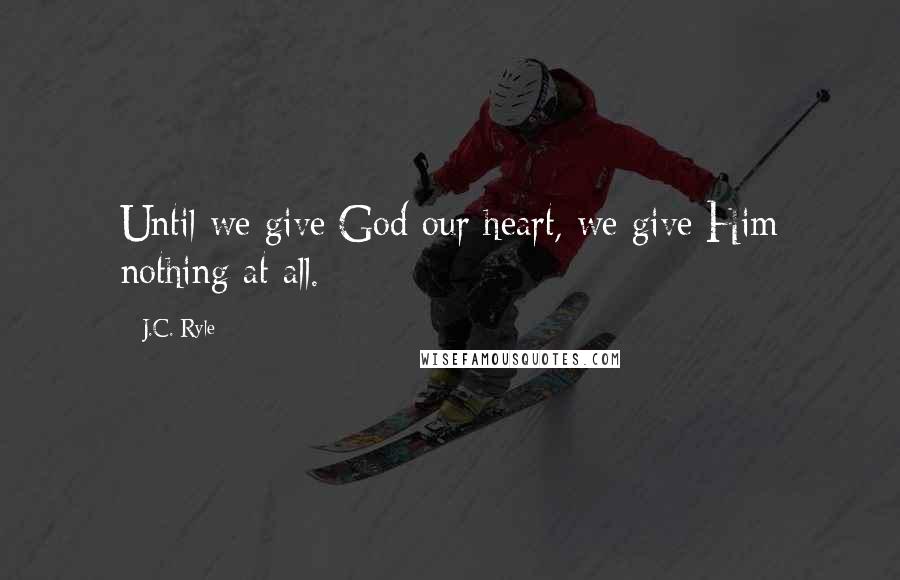 J.C. Ryle Quotes: Until we give God our heart, we give Him nothing at all.