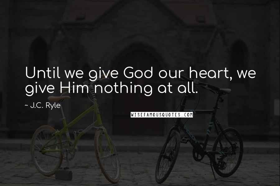 J.C. Ryle Quotes: Until we give God our heart, we give Him nothing at all.