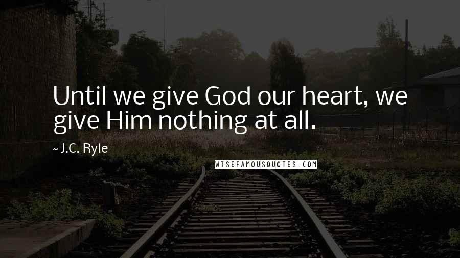 J.C. Ryle Quotes: Until we give God our heart, we give Him nothing at all.