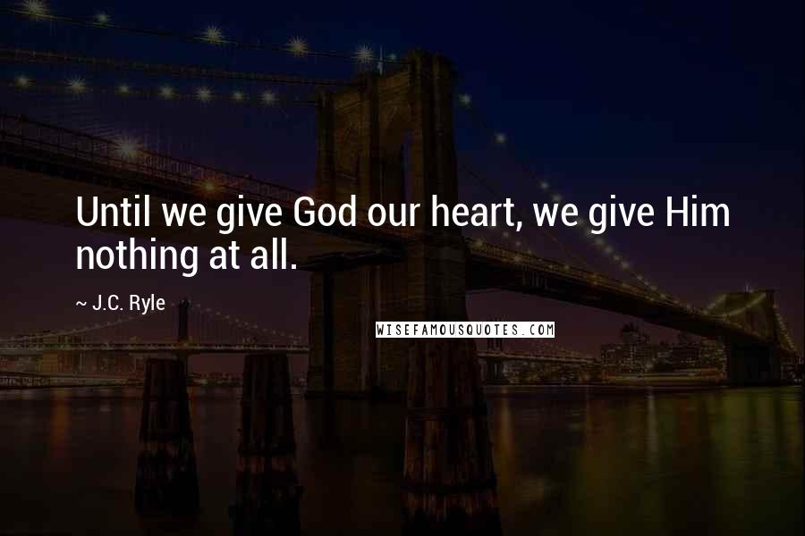 J.C. Ryle Quotes: Until we give God our heart, we give Him nothing at all.