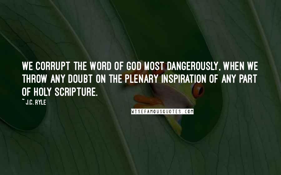 J.C. Ryle Quotes: We corrupt the Word of God most dangerously, when we throw any doubt on the plenary inspiration of any part of Holy Scripture.