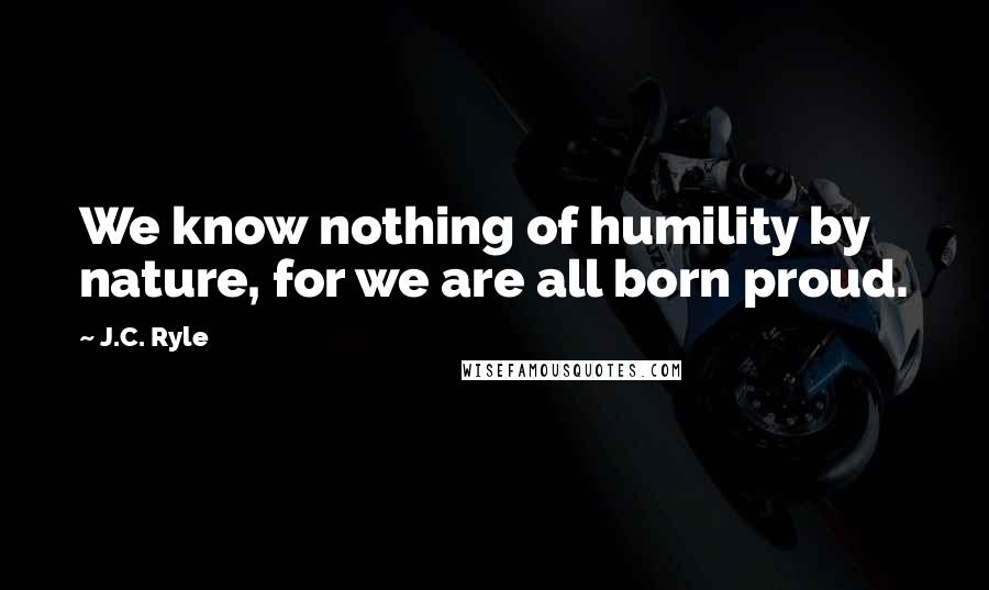 J.C. Ryle Quotes: We know nothing of humility by nature, for we are all born proud.