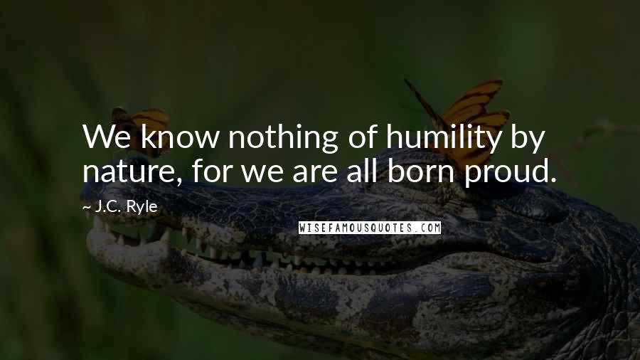 J.C. Ryle Quotes: We know nothing of humility by nature, for we are all born proud.
