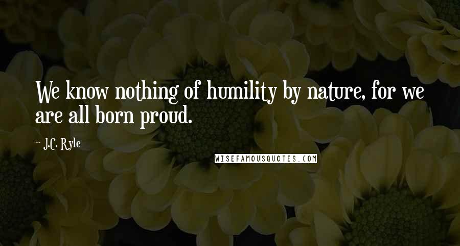 J.C. Ryle Quotes: We know nothing of humility by nature, for we are all born proud.