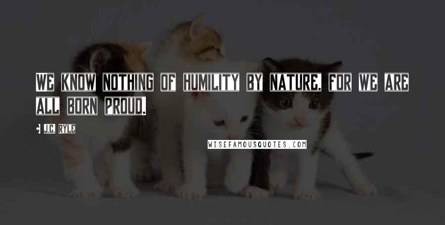 J.C. Ryle Quotes: We know nothing of humility by nature, for we are all born proud.