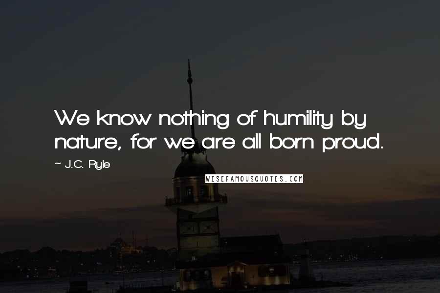 J.C. Ryle Quotes: We know nothing of humility by nature, for we are all born proud.