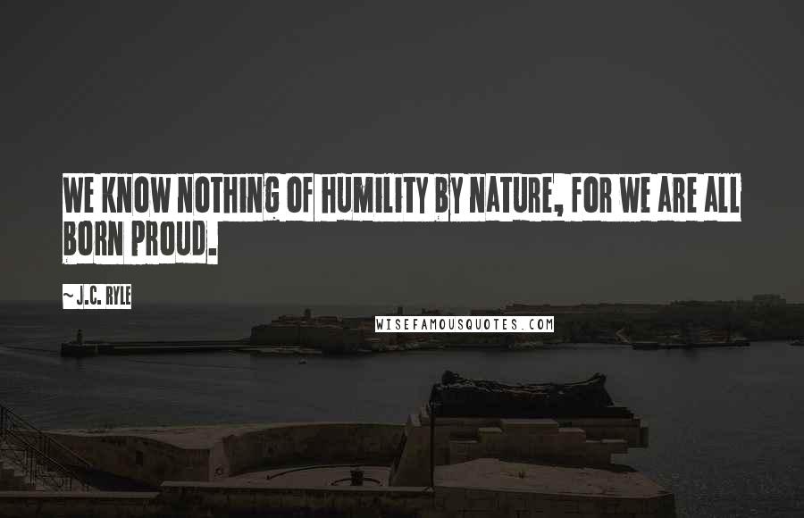 J.C. Ryle Quotes: We know nothing of humility by nature, for we are all born proud.