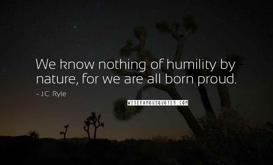 J.C. Ryle Quotes: We know nothing of humility by nature, for we are all born proud.