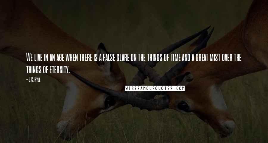 J.C. Ryle Quotes: We live in an age when there is a false glare on the things of time and a great mist over the things of eternity.
