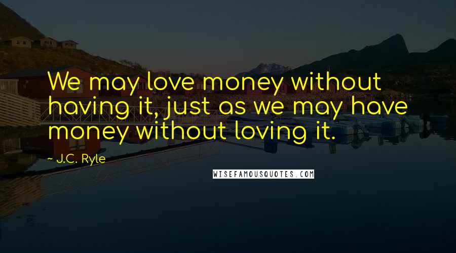 J.C. Ryle Quotes: We may love money without having it, just as we may have money without loving it.