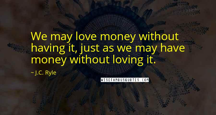 J.C. Ryle Quotes: We may love money without having it, just as we may have money without loving it.