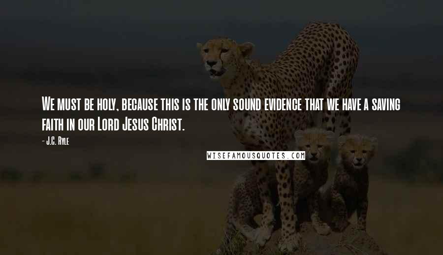J.C. Ryle Quotes: We must be holy, because this is the only sound evidence that we have a saving faith in our Lord Jesus Christ.