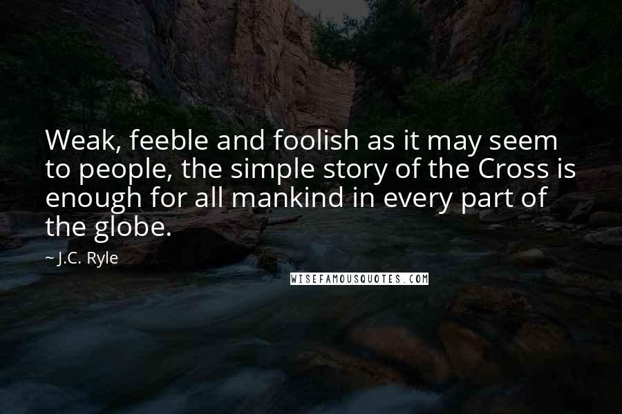 J.C. Ryle Quotes: Weak, feeble and foolish as it may seem to people, the simple story of the Cross is enough for all mankind in every part of the globe.