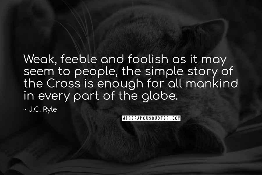 J.C. Ryle Quotes: Weak, feeble and foolish as it may seem to people, the simple story of the Cross is enough for all mankind in every part of the globe.