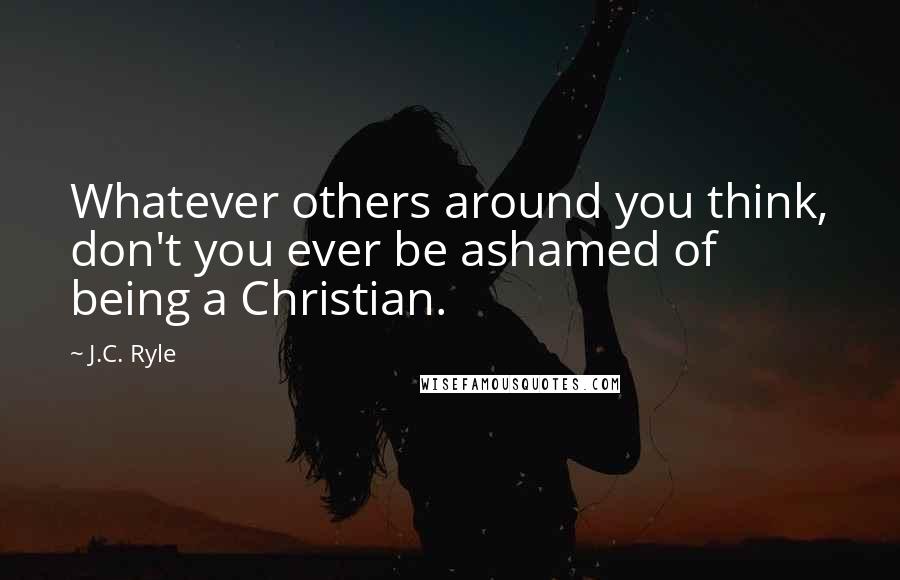 J.C. Ryle Quotes: Whatever others around you think, don't you ever be ashamed of being a Christian.