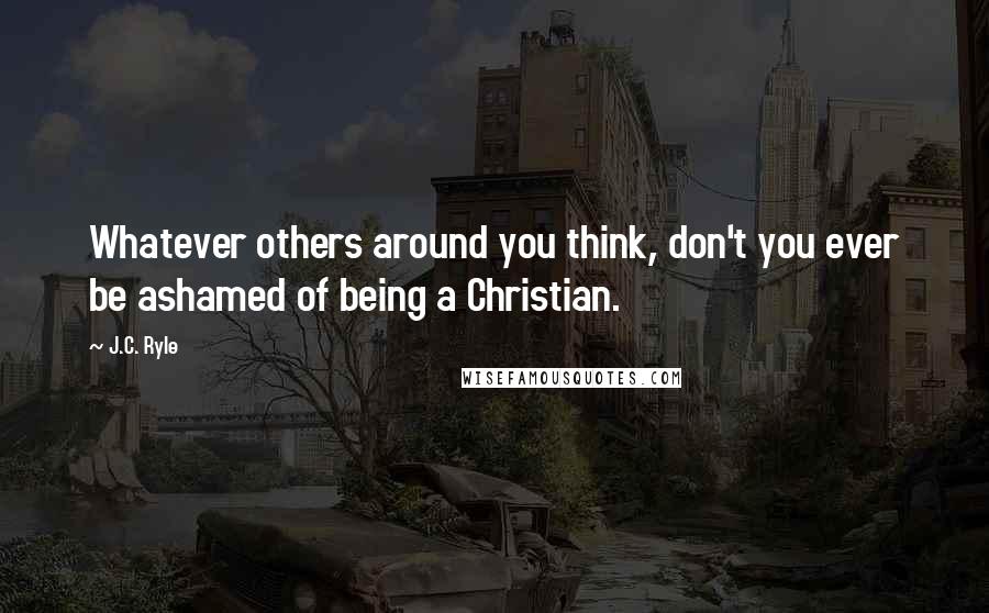 J.C. Ryle Quotes: Whatever others around you think, don't you ever be ashamed of being a Christian.