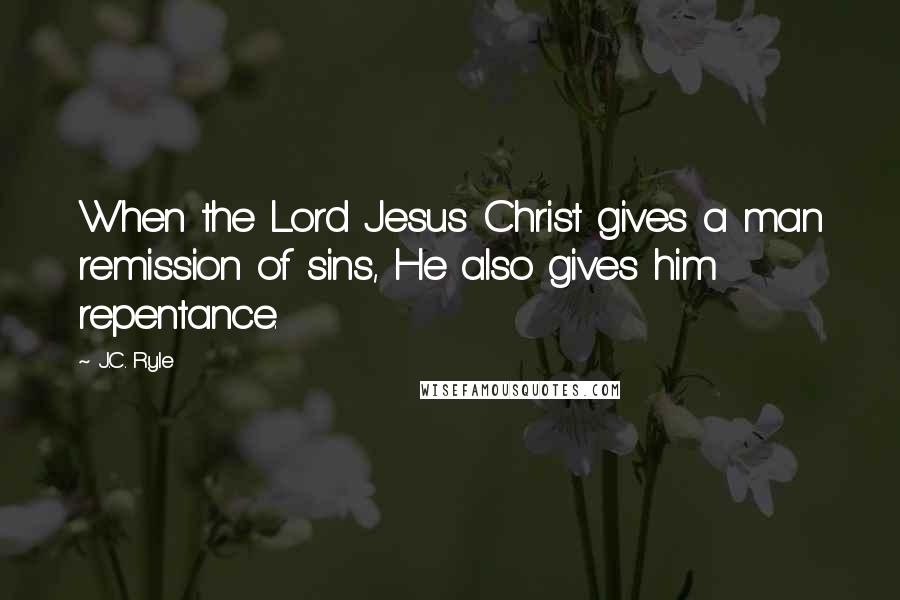 J.C. Ryle Quotes: When the Lord Jesus Christ gives a man remission of sins, He also gives him repentance.