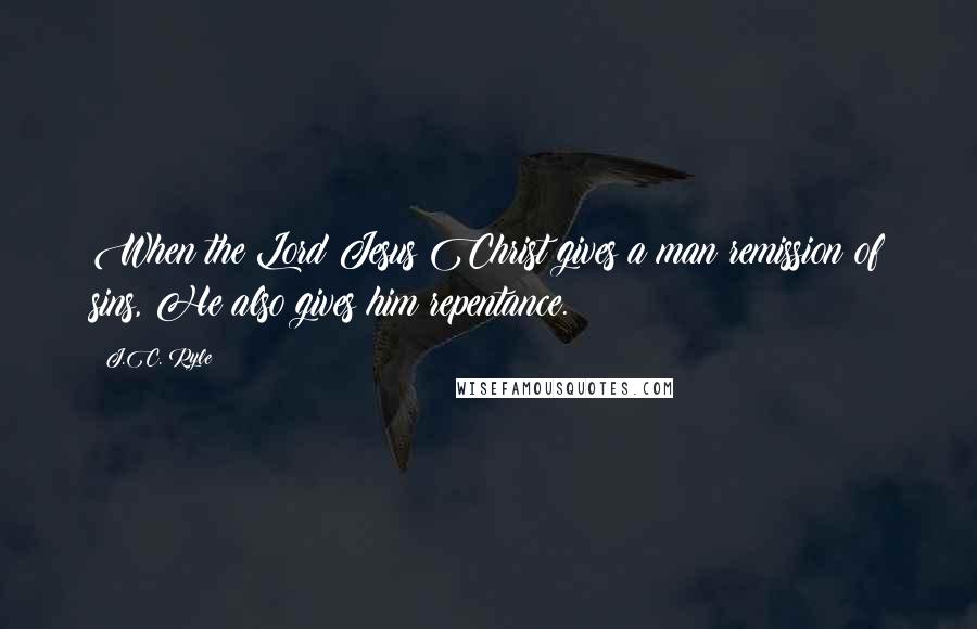 J.C. Ryle Quotes: When the Lord Jesus Christ gives a man remission of sins, He also gives him repentance.