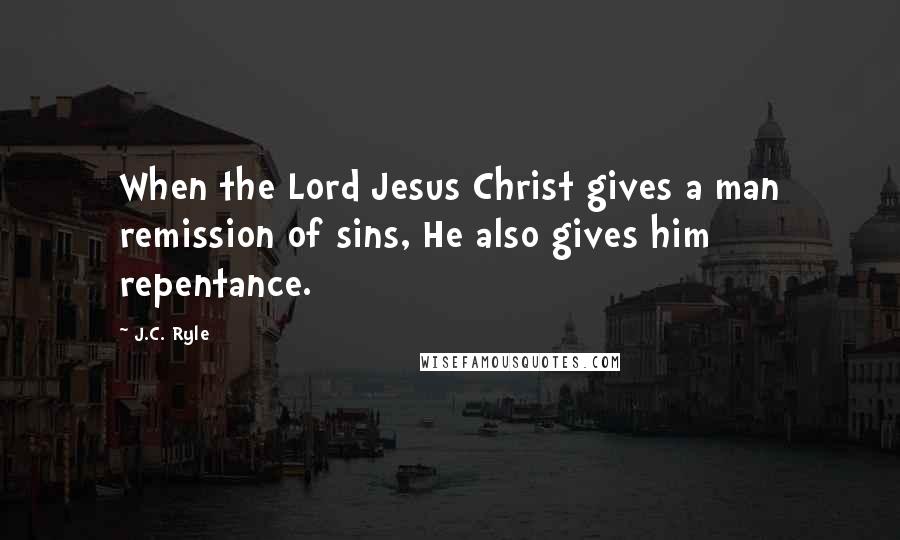 J.C. Ryle Quotes: When the Lord Jesus Christ gives a man remission of sins, He also gives him repentance.