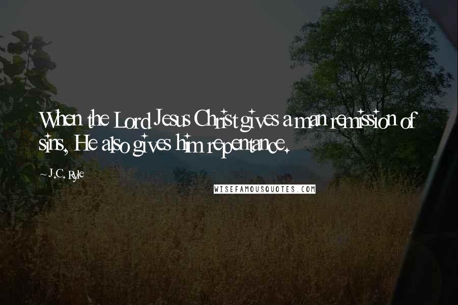 J.C. Ryle Quotes: When the Lord Jesus Christ gives a man remission of sins, He also gives him repentance.