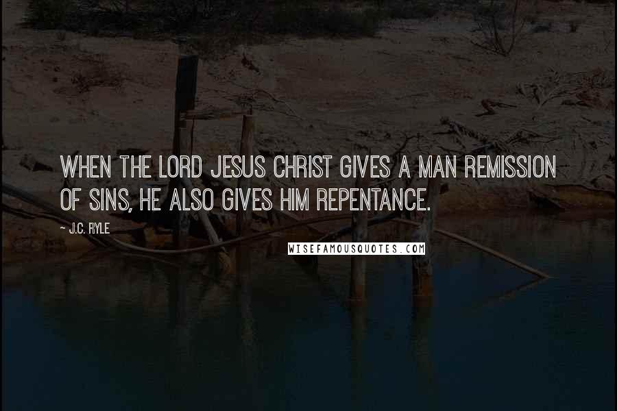 J.C. Ryle Quotes: When the Lord Jesus Christ gives a man remission of sins, He also gives him repentance.