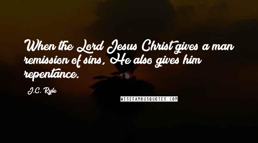 J.C. Ryle Quotes: When the Lord Jesus Christ gives a man remission of sins, He also gives him repentance.